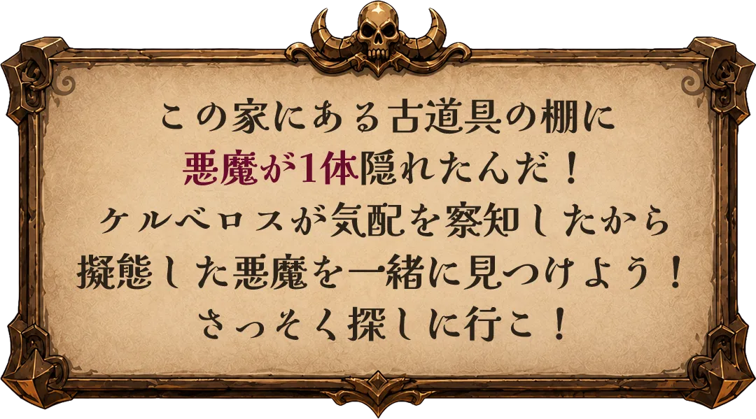 この家にある古道具の棚に悪魔が1体隠れたんだ！ケルベロスが気配を察知したから擬態した悪魔を一緒に見つけよう！さっそく探しに行こ！